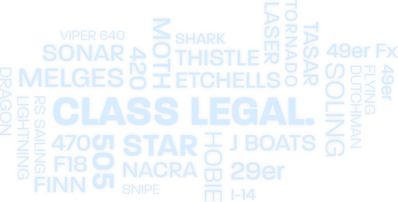 Class Legal. Viper 640. Sonar. Melges. 420. Moth. Shark. Thistle. Etchells. Laser. Tornado. Tasar. 49er FX. Soling. Dutchman. 49er. Flying Dutchman. J Boats. 29er. I-14. Hobie Star. Nacra. Snipe. Finn. F18. 470. 505. RS Sailing. Lightning. Dragon.